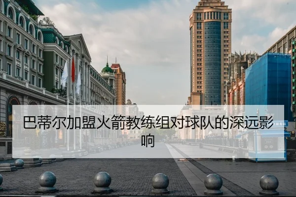 巴蒂尔加盟火箭教练组对球队的深远影响